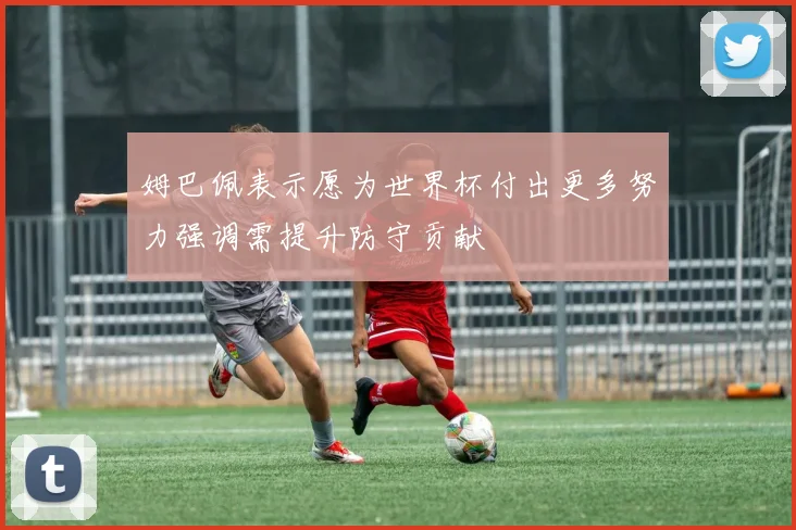 姆巴佩表示愿为世界杯付出更多努力强调需提升防守贡献