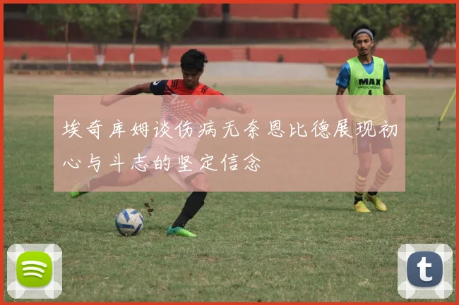 埃奇库姆谈伤病无奈恩比德展现初心与斗志的坚定信念