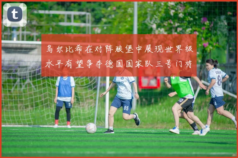 乌尔比希在对阵狼堡中展现世界级水平有望争夺德国国家队三号门将位置