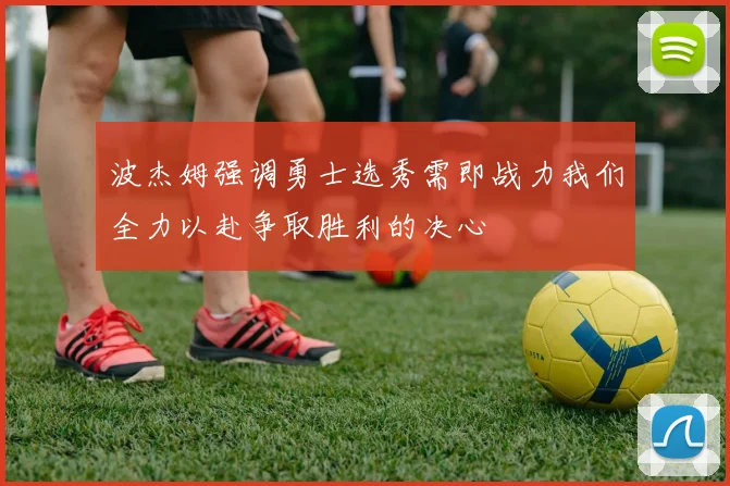 波杰姆强调勇士选秀需即战力我们全力以赴争取胜利的决心