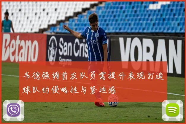 韦德强调首发队员需提升表现打造球队的侵略性与紧迫感