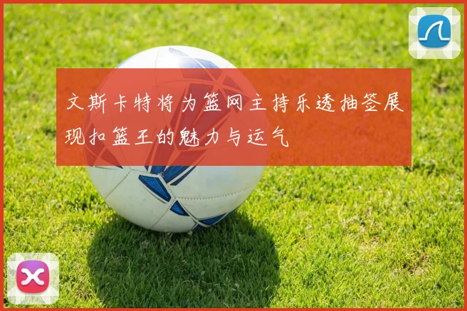 文斯卡特将为篮网主持乐透抽签展现扣篮王的魅力与运气