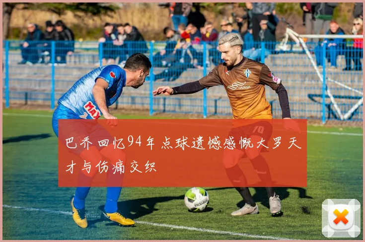 巴乔回忆94年点球遗憾感慨大罗天才与伤痛交织