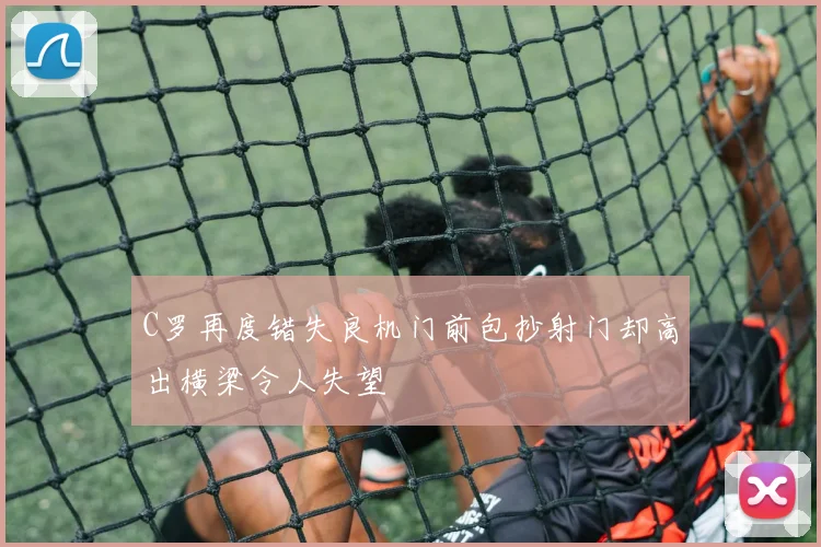C罗再度错失良机门前包抄射门却高出横梁令人失望