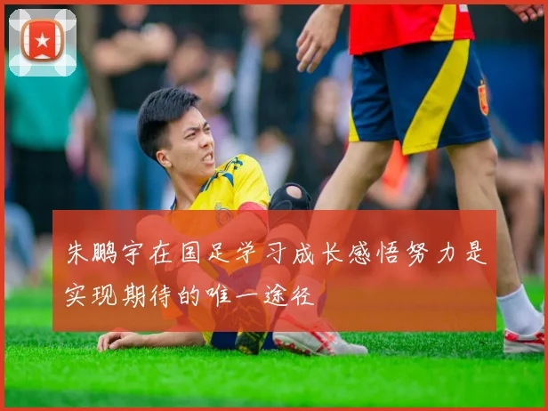 朱鹏宇在国足学习成长感悟努力是实现期待的唯一途径