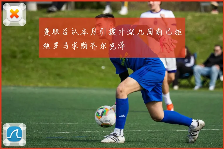 曼联否认本月引援计划几周前已拒绝罗马求购齐尔克泽