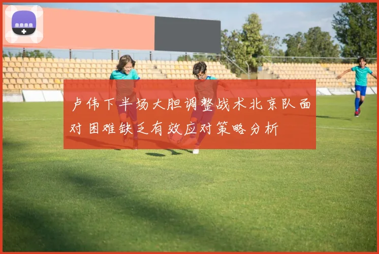 卢伟下半场大胆调整战术北京队面对困难缺乏有效应对策略分析