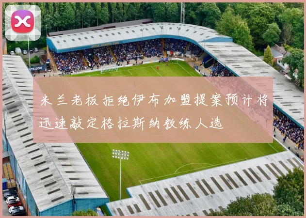 米兰老板拒绝伊布加盟提案预计将迅速敲定格拉斯纳教练人选