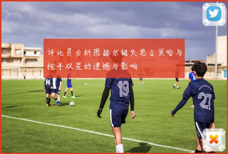 评论员分析图赫尔错失恩古莫哈与枪手双星的遗憾与影响