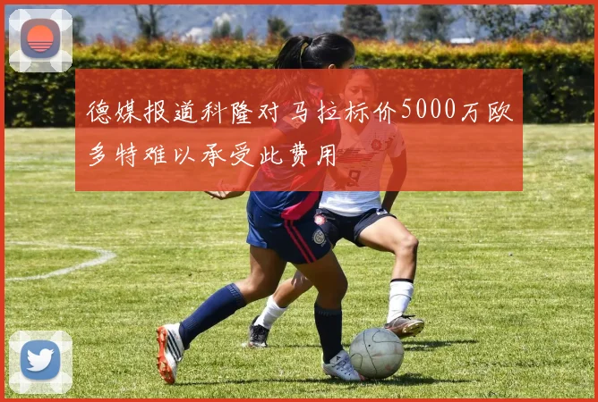 德媒报道科隆对马拉标价5000万欧多特难以承受此费用
