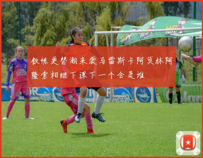 教练更替潮来袭马雷斯卡阿莫林阿隆索相继下课下一个会是谁