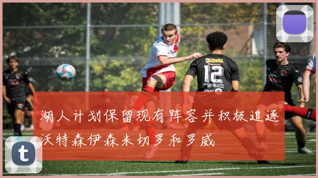 湖人计划保留现有阵容并积极追逐沃特森伊森米切罗和罗威