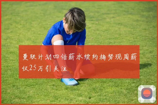 曼联计划四倍薪水续约梅努现周薪仅25万引关注