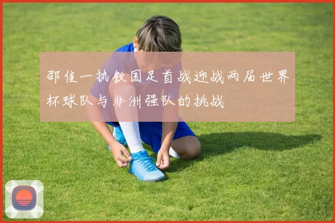 邵佳一执教国足首战迎战两届世界杯球队与非洲强队的挑战