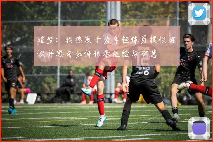 追梦：我热衷于为年轻球员提供建议并思考如何传承经验与智慧