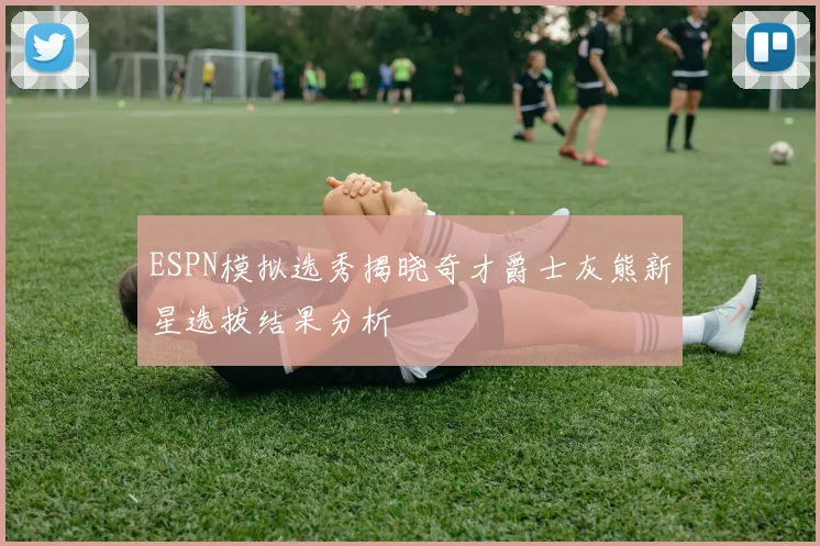 ESPN模拟选秀揭晓奇才爵士灰熊新星选拔结果分析