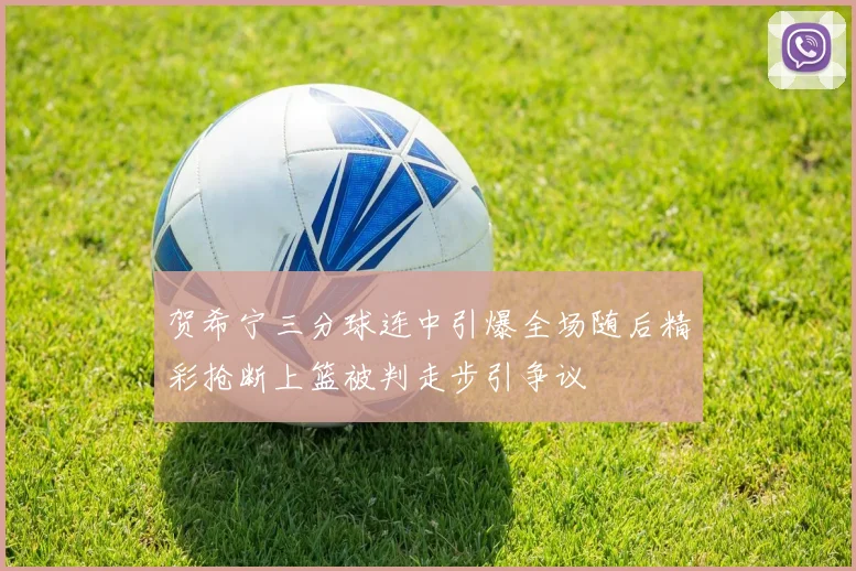 贺希宁三分球连中引爆全场随后精彩抢断上篮被判走步引争议