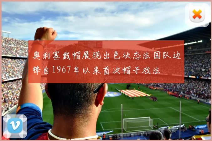 奥利塞戴帽展现出色状态法国队边锋自1967年以来首次帽子戏法