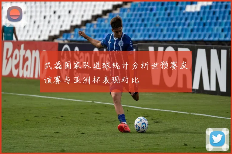 武磊国家队进球统计分析世预赛友谊赛与亚洲杯表现对比