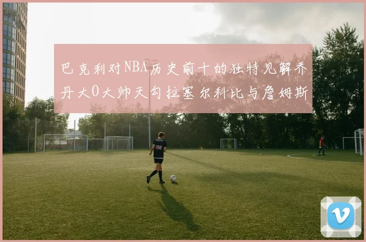 巴克利对NBA历史前十的独特见解乔丹大O大帅天勾拉塞尔科比与詹姆斯排名分析