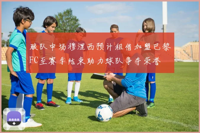 狼队中场穆涅西预计租借加盟巴黎FC至赛季结束助力球队争夺荣誉