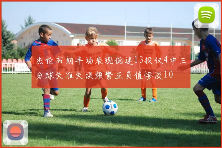 杰伦布朗半场表现低迷13投仅4中三分球失准失误频繁正负值惨淡10