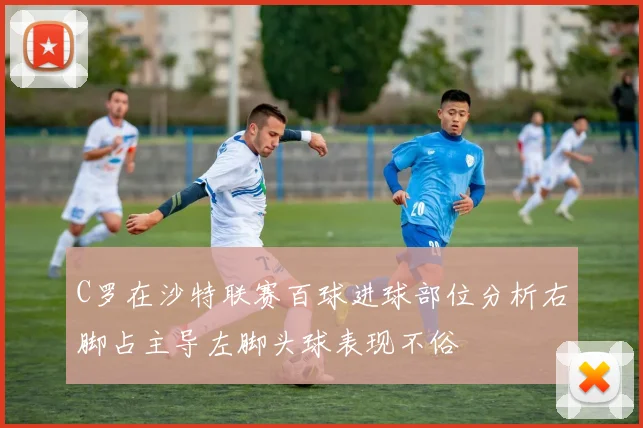 C罗在沙特联赛百球进球部位分析右脚占主导左脚头球表现不俗