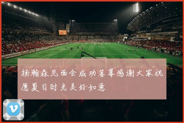 杨瀚森见面会成功落幕感谢大家祝愿夏日时光美好如意