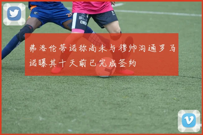 弗洛伦蒂诺称尚未与穆帅沟通罗马诺曝其十天前已完成签约