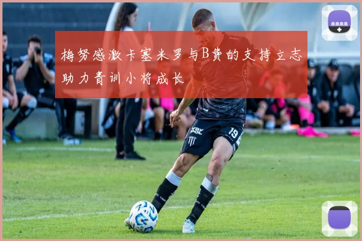 梅努感激卡塞米罗与B费的支持立志助力青训小将成长