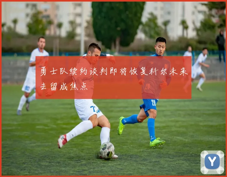 勇士队续约谈判即将恢复科尔未来去留成焦点